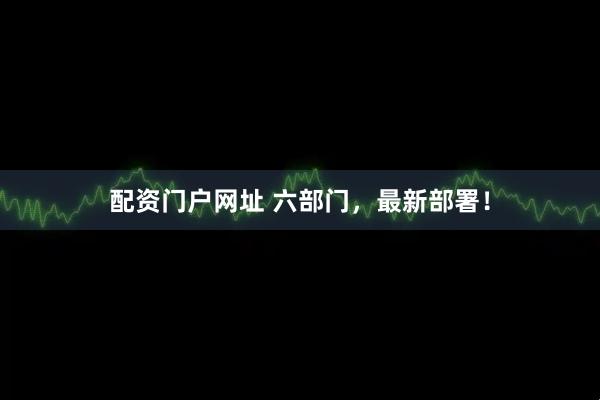 配资门户网址 六部门，最新部署！