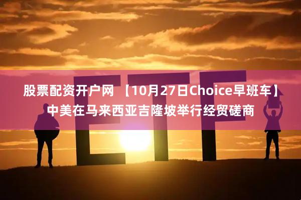 股票配资开户网 【10月27日Choice早班车】中美在马来西亚吉隆坡举行经贸磋商