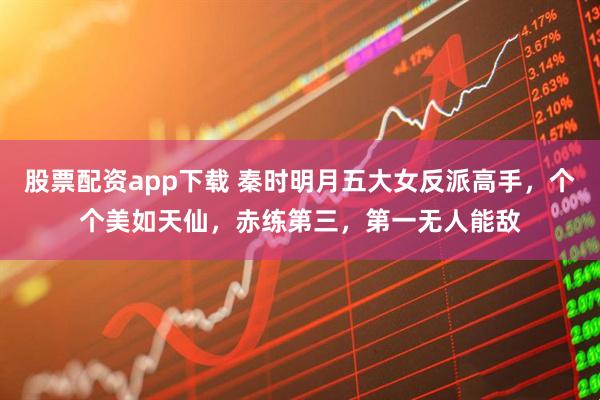 股票配资app下载 秦时明月五大女反派高手，个个美如天仙，赤练第三，第一无人能敌