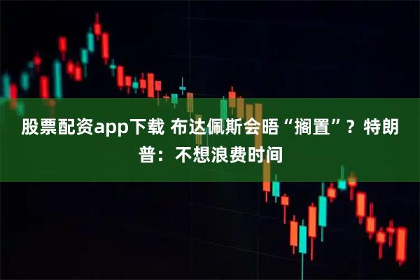 股票配资app下载 布达佩斯会晤“搁置”？特朗普：不想浪费时间