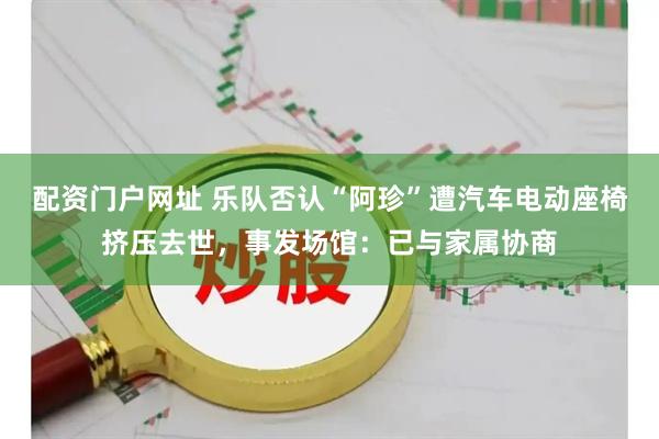 配资门户网址 乐队否认“阿珍”遭汽车电动座椅挤压去世，事发场馆：已与家属协商