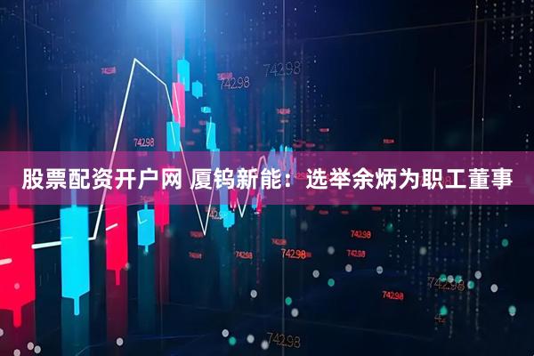 股票配资开户网 厦钨新能：选举余炳为职工董事