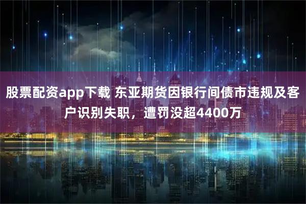 股票配资app下载 东亚期货因银行间债市违规及客户识别失职，遭罚没超4400万